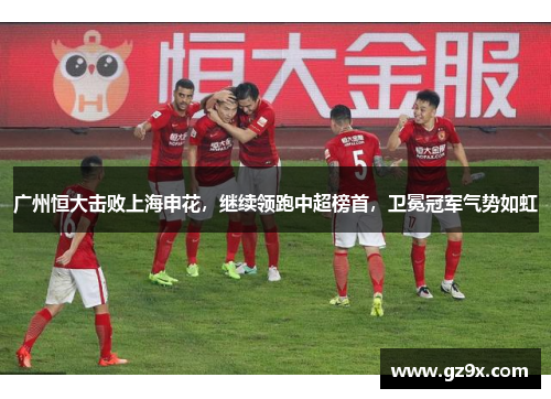 广州恒大击败上海申花，继续领跑中超榜首，卫冕冠军气势如虹